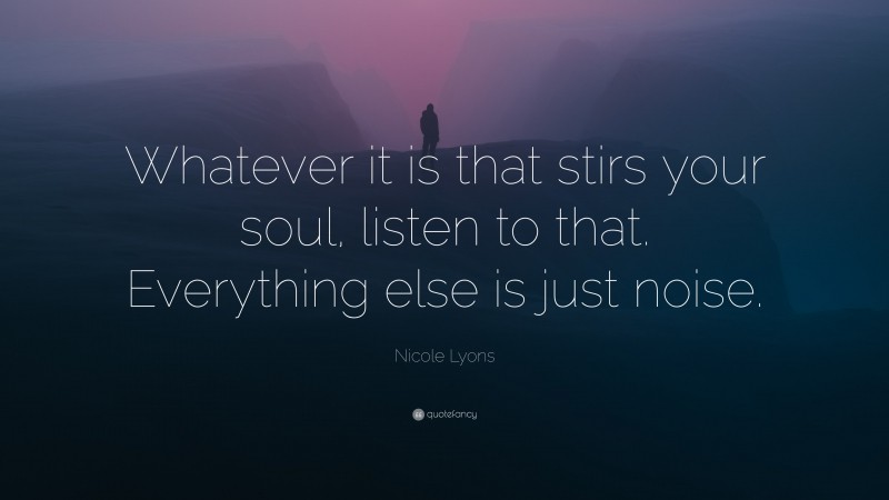 Nicole Lyons Quote: “Whatever it is that stirs your soul, listen to that. Everything else is just noise.”