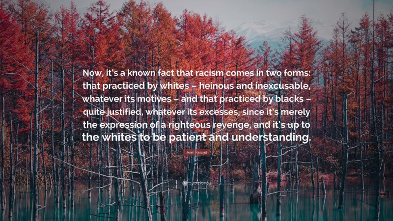 Jean Raspail Quote: “Now, it’s a known fact that racism comes in two forms: that practiced by whites – heinous and inexcusable, whatever its motives – and that practiced by blacks – quite justified, whatever its excesses, since it’s merely the expression of a righteous revenge, and it’s up to the whites to be patient and understanding.”