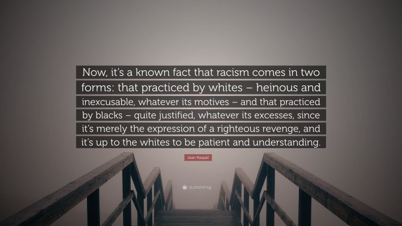Jean Raspail Quote: “Now, it’s a known fact that racism comes in two forms: that practiced by whites – heinous and inexcusable, whatever its motives – and that practiced by blacks – quite justified, whatever its excesses, since it’s merely the expression of a righteous revenge, and it’s up to the whites to be patient and understanding.”
