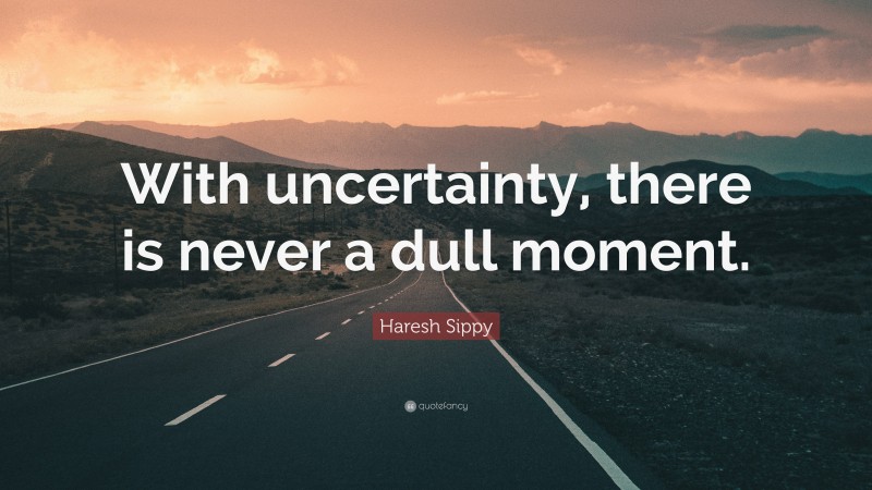 Haresh Sippy Quote: “With uncertainty, there is never a dull moment.”