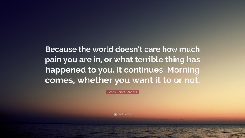 Jenny Torres Sanchez Quote: “Because the world doesn’t care how much pain you are in, or what terrible thing has happened to you. It continues. Morning comes, whether you want it to or not.”