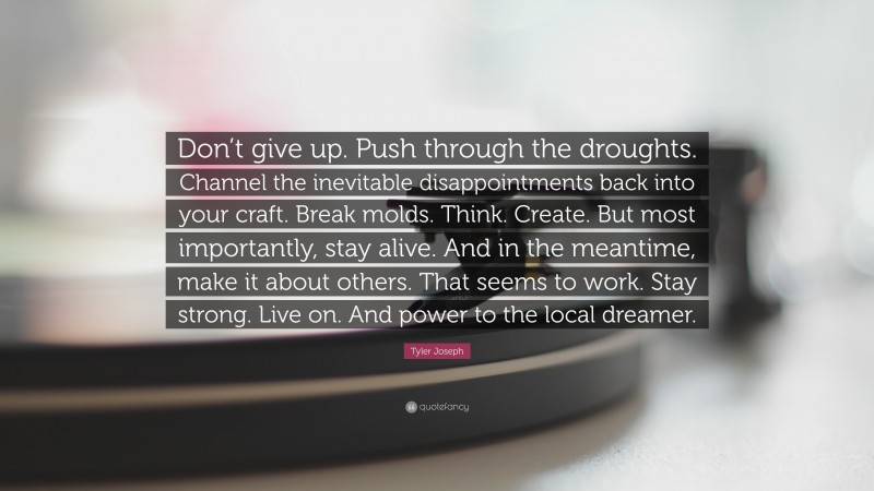 Tyler Joseph Quote: “Don’t give up. Push through the droughts. Channel the inevitable disappointments back into your craft. Break molds. Think. Create. But most importantly, stay alive. And in the meantime, make it about others. That seems to work. Stay strong. Live on. And power to the local dreamer.”