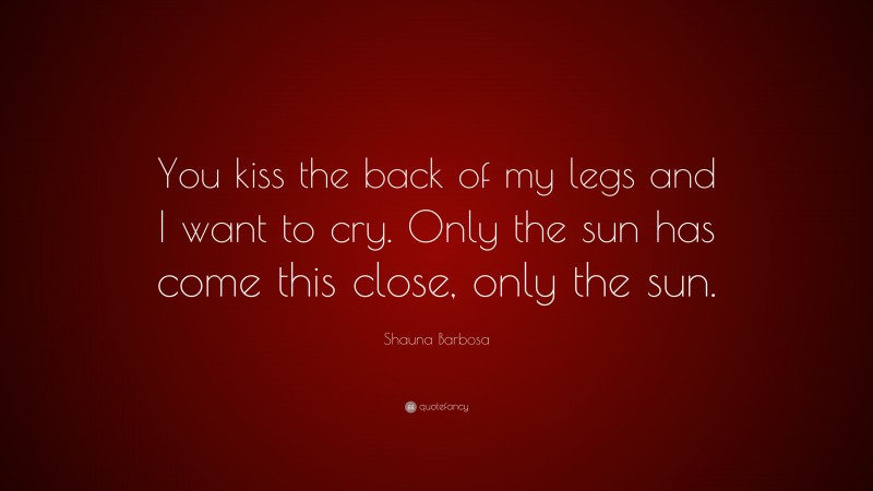 Shauna Barbosa Quote: “You kiss the back of my legs and I want to cry. Only the sun has come this close, only the sun.”