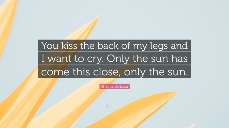 Shauna Barbosa Quote: “You kiss the back of my legs and I want to cry. Only the sun has come this close, only the sun.”