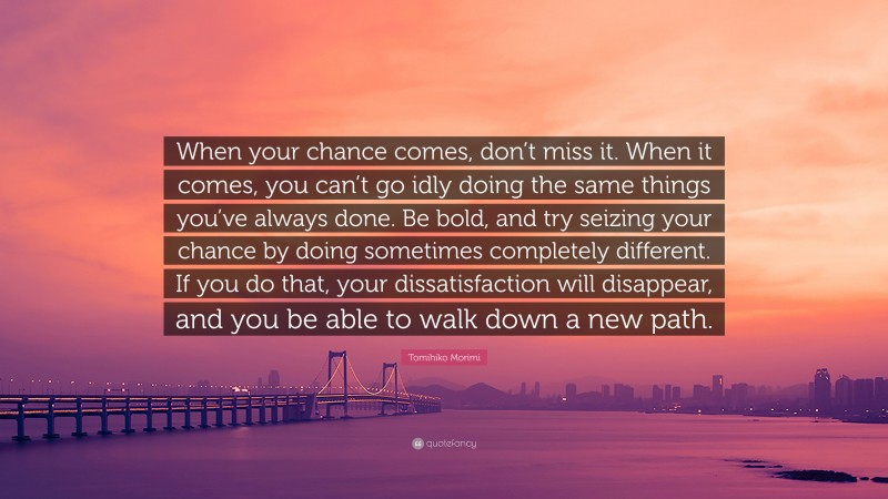 Tomihiko Morimi Quote: “When your chance comes, don’t miss it. When it comes, you can’t go idly doing the same things you’ve always done. Be bold, and try seizing your chance by doing sometimes completely different. If you do that, your dissatisfaction will disappear, and you be able to walk down a new path.”