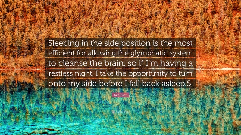 Tara Swart Quote: “Sleeping in the side position is the most efficient for allowing the glymphatic system to cleanse the brain, so if I’m having a restless night, I take the opportunity to turn onto my side before I fall back asleep.5.”
