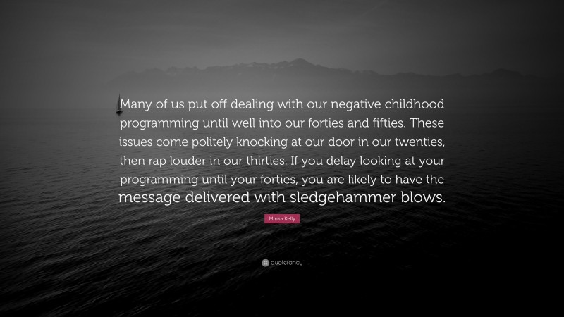 Minka Kelly Quote: “Many of us put off dealing with our negative childhood programming until well into our forties and fifties. These issues come politely knocking at our door in our twenties, then rap louder in our thirties. If you delay looking at your programming until your forties, you are likely to have the message delivered with sledgehammer blows.”