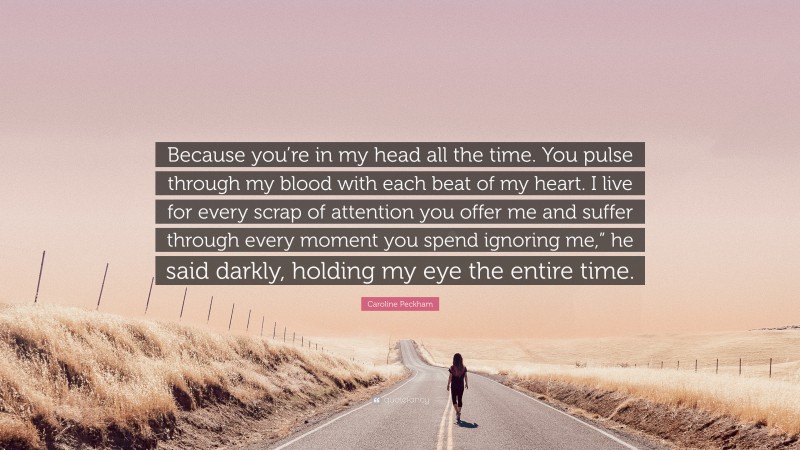 Caroline Peckham Quote: “Because you’re in my head all the time. You pulse through my blood with each beat of my heart. I live for every scrap of attention you offer me and suffer through every moment you spend ignoring me,” he said darkly, holding my eye the entire time.”