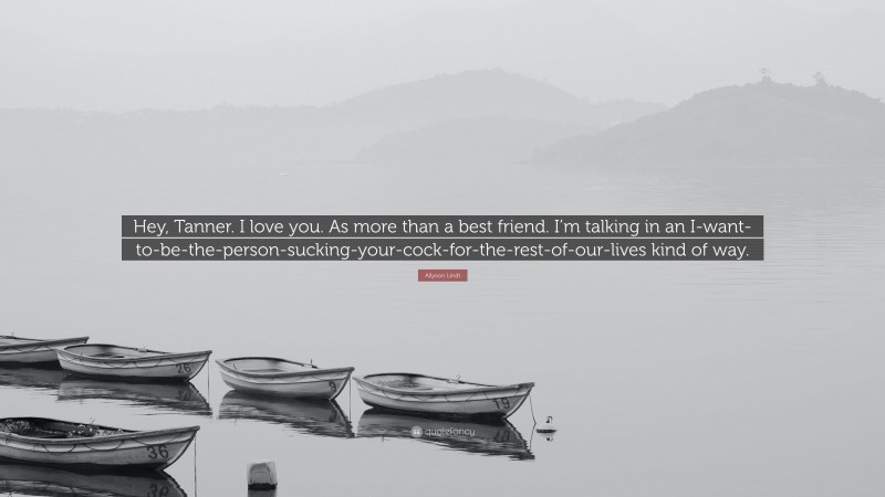 Allyson Lindt Quote: “Hey, Tanner. I love you. As more than a best friend. I’m talking in an I-want-to-be-the-person-sucking-your-cock-for-the-rest-of-our-lives kind of way.”