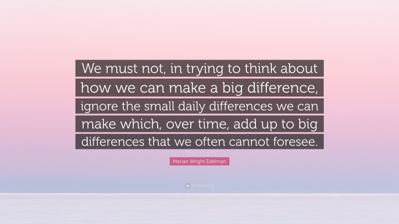 Marian Wright Edelman Quote: “We must not, in trying to think about how we can make a big difference, ignore the small daily differences we can make which, over time, add up to big differences that we often cannot foresee.”
