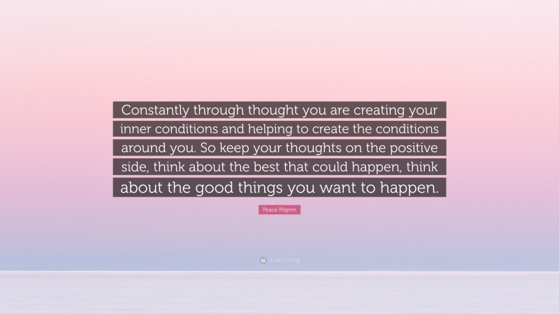 Peace Pilgrim Quote: “Constantly through thought you are creating your inner conditions and helping to create the conditions around you. So keep your thoughts on the positive side, think about the best that could happen, think about the good things you want to happen.”