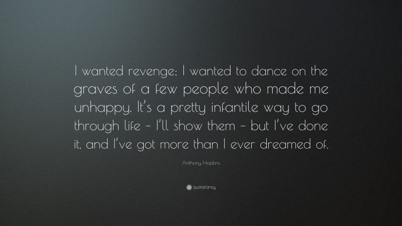 Anthony Hopkins Quote: “I wanted revenge; I wanted to dance on the graves of a few people who made me unhappy. It’s a pretty infantile way to go through life – I’ll show them – but I’ve done it, and I’ve got more than I ever dreamed of.”