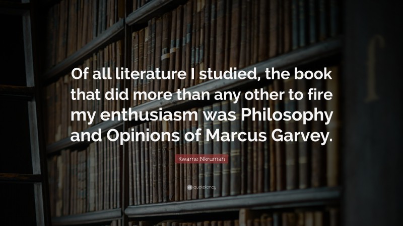 Kwame Nkrumah Quote: “Of all literature I studied, the book that did more than any other to fire my enthusiasm was Philosophy and Opinions of Marcus Garvey.”