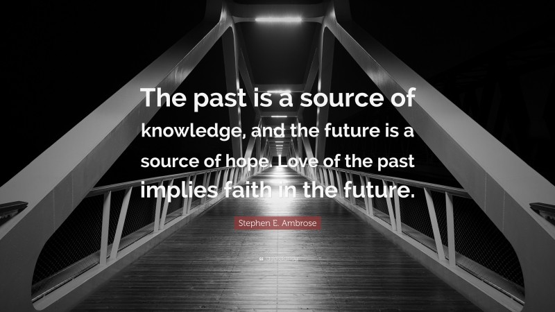 Stephen E. Ambrose Quote: “The past is a source of knowledge, and the future is a source of hope. Love of the past implies faith in the future.”