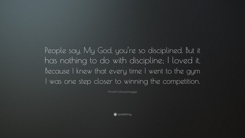 Arnold Schwarzenegger Quote: “People say, My God, you’re so disciplined. But it has nothing to do with discipline; I loved it. Because I knew that every time I went to the gym I was one step closer to winning the competition.”