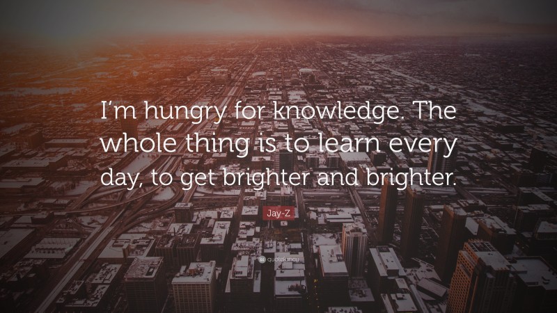 Jay-Z Quote: “I’m hungry for knowledge. The whole thing is to learn every day, to get brighter and brighter.”