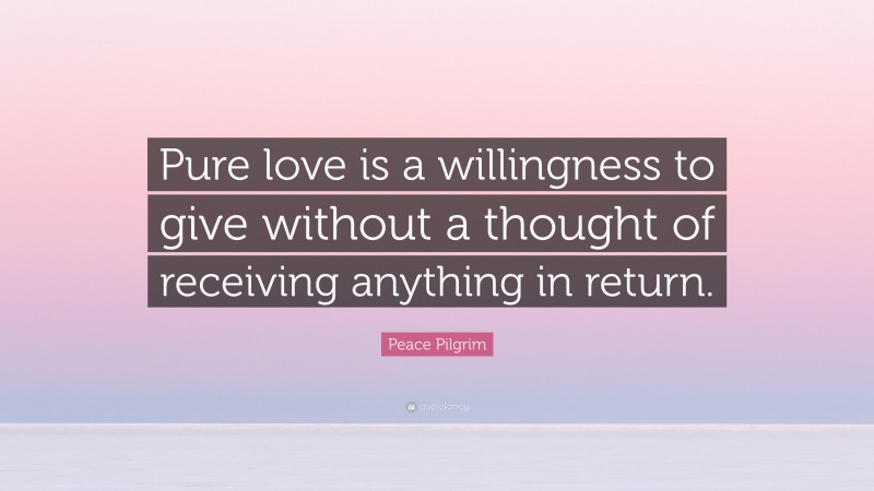 Peace Pilgrim Quote: “Pure love is a willingness to give without a thought of receiving anything in return.”