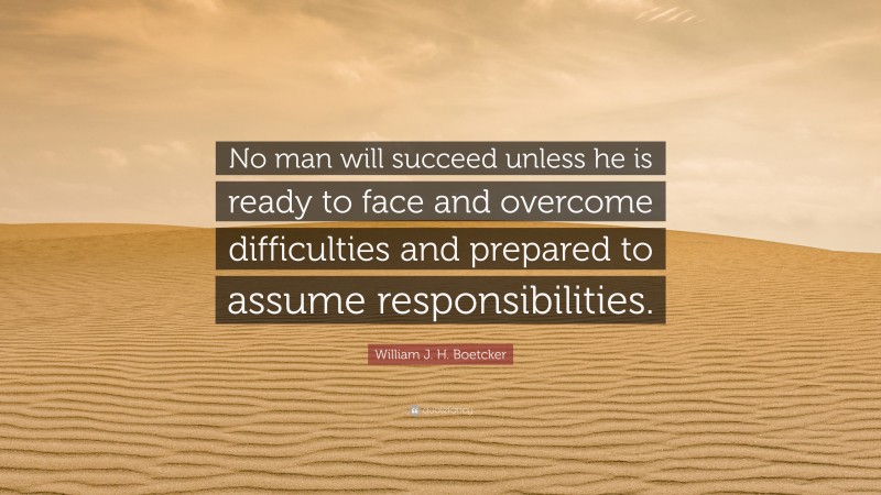 William J. H. Boetcker Quote: “No man will succeed unless he is ready to face and overcome difficulties and prepared to assume responsibilities.”