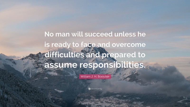 William J. H. Boetcker Quote: “No man will succeed unless he is ready to face and overcome difficulties and prepared to assume responsibilities.”