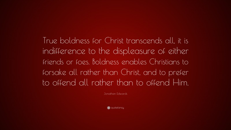 Jonathan Edwards Quote: “True boldness for Christ transcends all, it is indifference to the displeasure of either friends or foes. Boldness enables Christians to forsake all rather than Christ, and to prefer to offend all rather than to offend Him.”