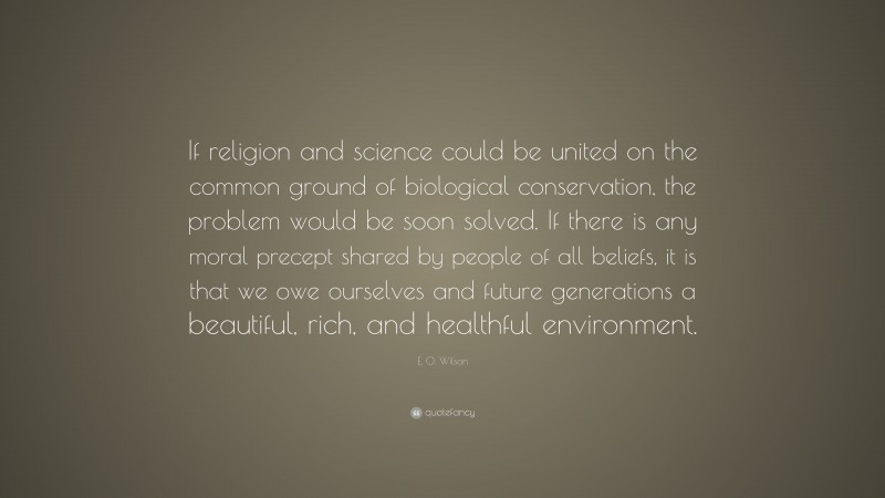E. O. Wilson Quote: “If religion and science could be united on the common ground of biological conservation, the problem would be soon solved. If there is any moral precept shared by people of all beliefs, it is that we owe ourselves and future generations a beautiful, rich, and healthful environment.”