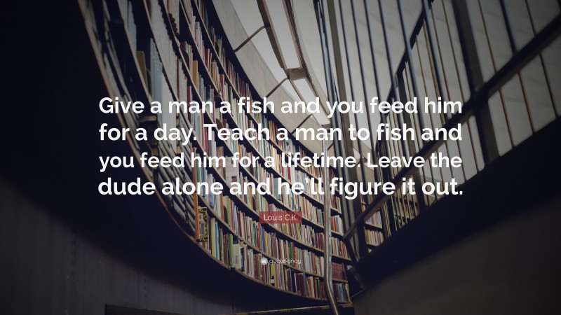 Louis C.K. Quote: “Give a man a fish and you feed him for a day. Teach a man to fish and you feed him for a lifetime. Leave the dude alone and he’ll figure it out.”