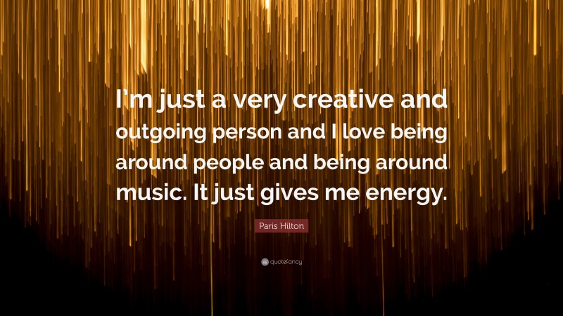 Paris Hilton Quote: “I’m just a very creative and outgoing person and I love being around people and being around music. It just gives me energy.”