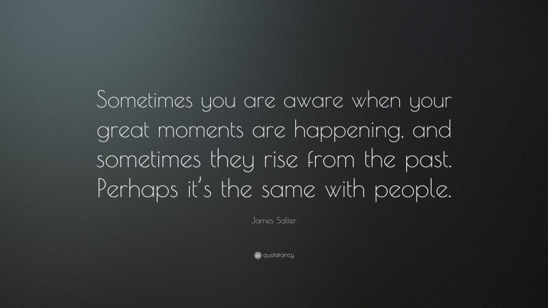 James Salter Quote: “Sometimes you are aware when your great moments are happening, and sometimes they rise from the past. Perhaps it’s the same with people.”
