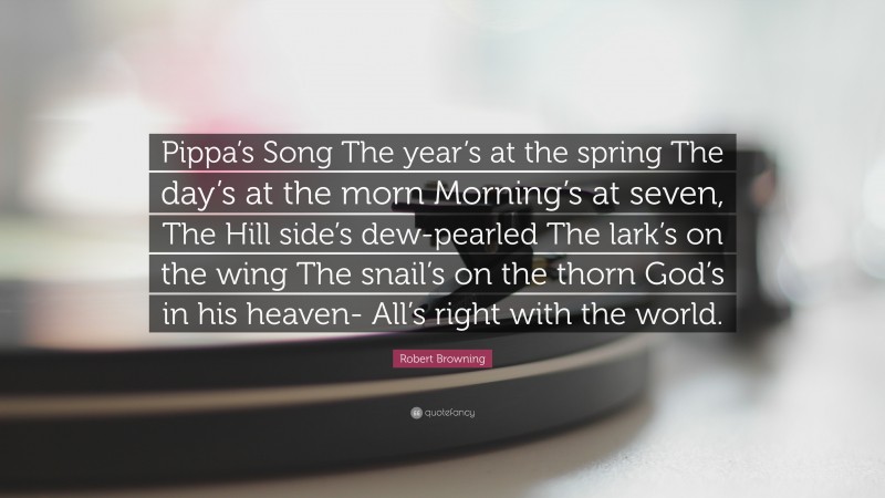 Robert Browning Quote: “Pippa’s Song The year’s at the spring The day’s at the morn Morning’s at seven, The Hill side’s dew-pearled The lark’s on the wing The snail’s on the thorn God’s in his heaven- All’s right with the world.”