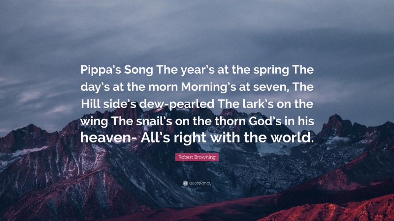 Robert Browning Quote: “Pippa’s Song The year’s at the spring The day’s at the morn Morning’s at seven, The Hill side’s dew-pearled The lark’s on the wing The snail’s on the thorn God’s in his heaven- All’s right with the world.”
