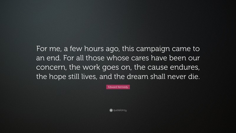 Edward Kennedy Quote: “For me, a few hours ago, this campaign came to an end. For all those whose cares have been our concern, the work goes on, the cause endures, the hope still lives, and the dream shall never die.”