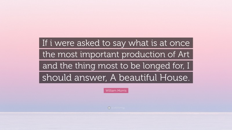 William Morris Quote: “If i were asked to say what is at once the most important production of Art and the thing most to be longed for, I should answer, A beautiful House.”