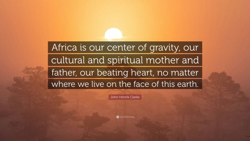 John Henrik Clarke Quote: “Africa is our center of gravity, our cultural and spiritual mother and father, our beating heart, no matter where we live on the face of this earth.”