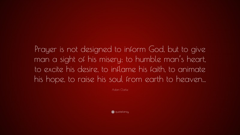 Adam Clarke Quote: “Prayer is not designed to inform God, but to give man a sight of his misery; to humble man’s heart, to excite his desire, to inflame his faith, to animate his hope, to raise his soul from earth to heaven...”