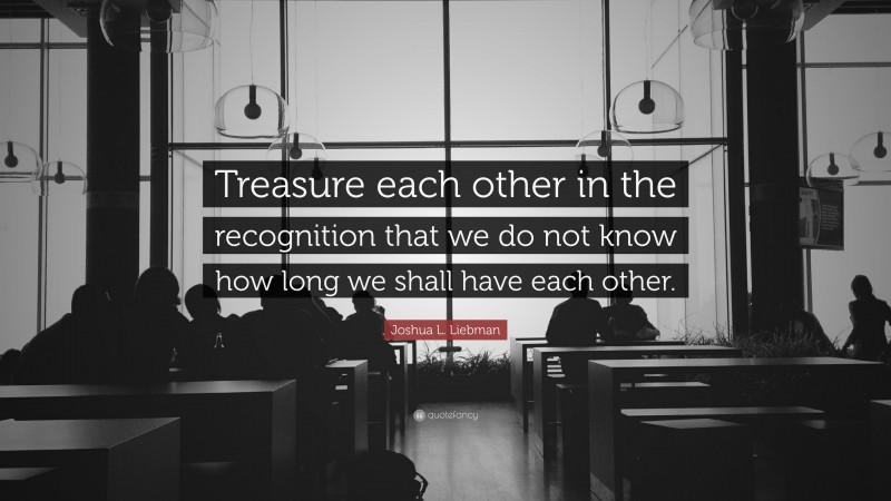 Joshua L. Liebman Quote: “Treasure each other in the recognition that we do not know how long we shall have each other.”