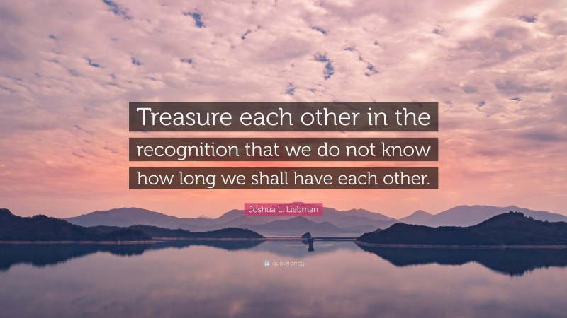 Joshua L. Liebman Quote: “Treasure each other in the recognition that we do not know how long we shall have each other.”