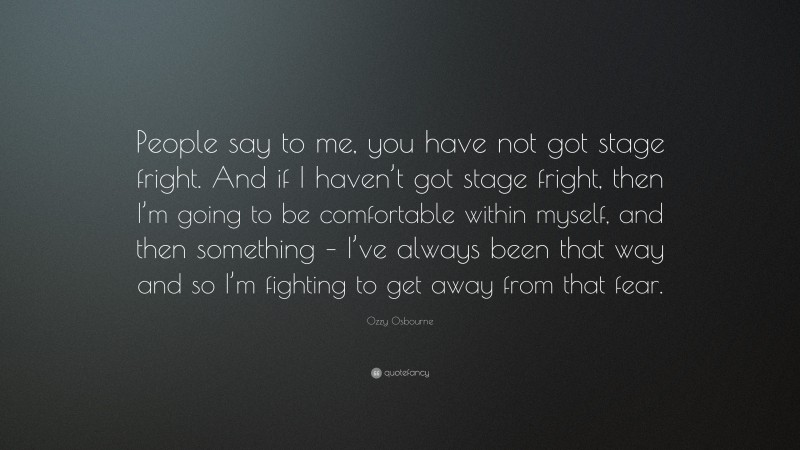 Ozzy Osbourne Quote: “People say to me, you have not got stage fright. And if I haven’t got stage fright, then I’m going to be comfortable within myself, and then something – I’ve always been that way and so I’m fighting to get away from that fear.”