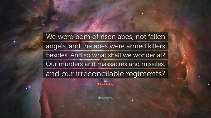 Robert Ardrey Quote: “We were born of risen apes, not fallen angels, and the apes were armed killers besides. And so what shall we wonder at? Our murders and massacres and missiles, and our irreconcilable regiments?”