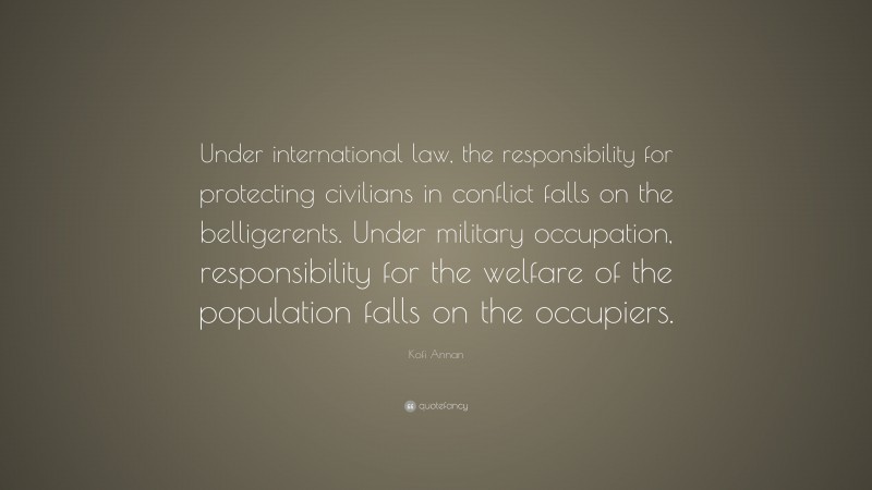 Kofi Annan Quote: “Under international law, the responsibility for protecting civilians in conflict falls on the belligerents. Under military occupation, responsibility for the welfare of the population falls on the occupiers.”