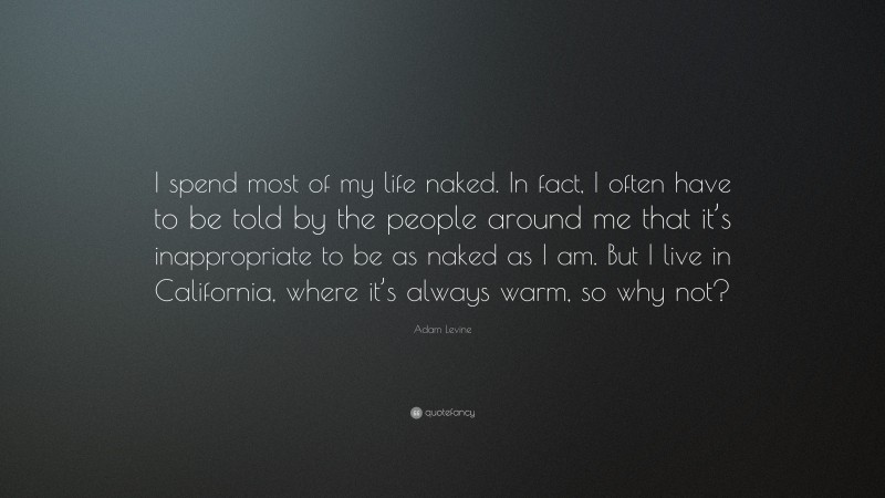 Adam Levine Quote: “I spend most of my life naked. In fact, I often have to be told by the people around me that it’s inappropriate to be as naked as I am. But I live in California, where it’s always warm, so why not?”