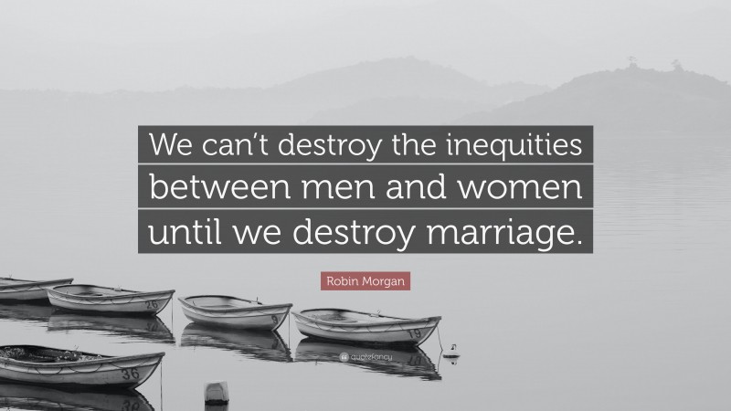 Robin Morgan Quote: “We can’t destroy the inequities between men and women until we destroy marriage.”