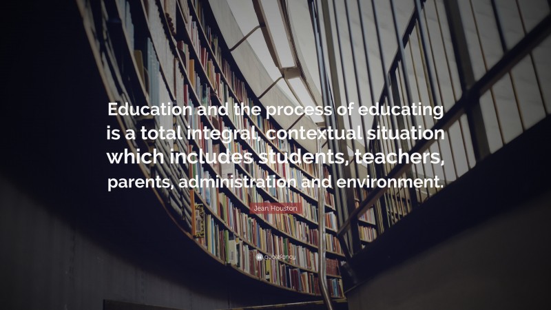 Jean Houston Quote: “Education and the process of educating is a total integral, contextual situation which includes students, teachers, parents, administration and environment.”