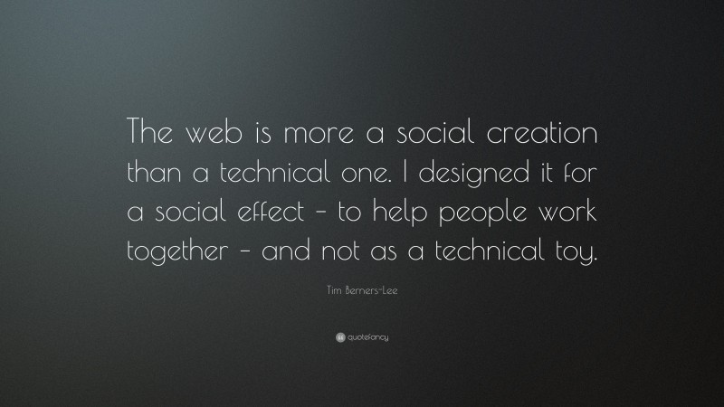 Tim Berners-Lee Quote: “The web is more a social creation than a technical one. I designed it for a social effect – to help people work together – and not as a technical toy.”