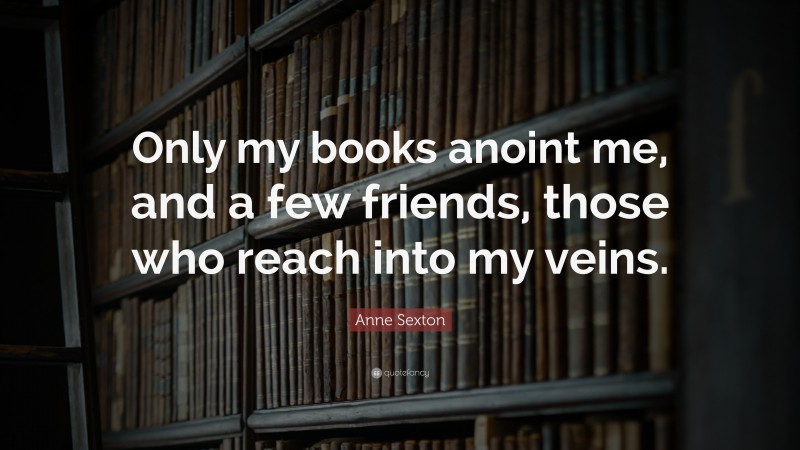Anne Sexton Quote: “Only my books anoint me, and a few friends, those who reach into my veins.”