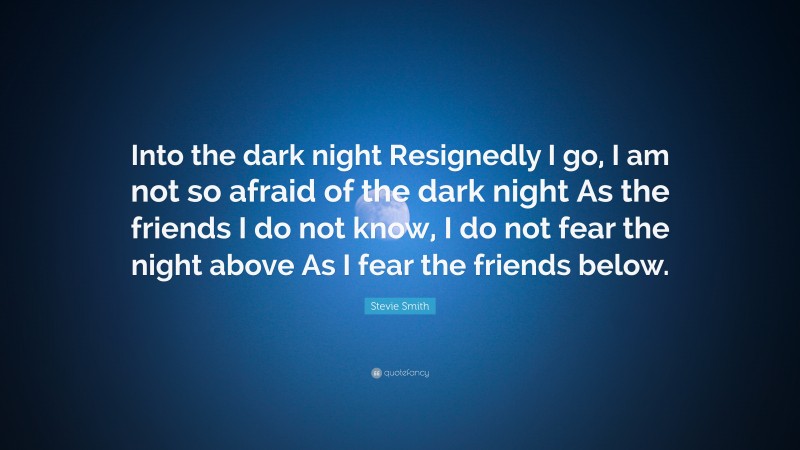 Stevie Smith Quote: “Into the dark night Resignedly I go, I am not so afraid of the dark night As the friends I do not know, I do not fear the night above As I fear the friends below.”