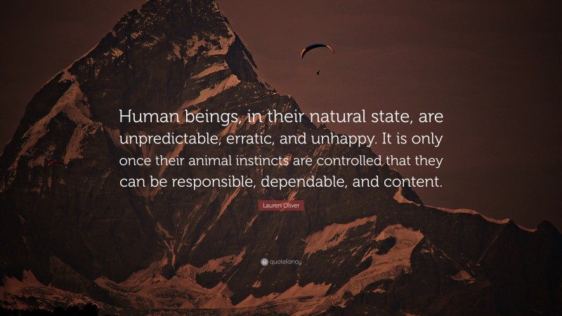 Lauren Oliver Quote: “Human beings, in their natural state, are unpredictable, erratic, and unhappy. It is only once their animal instincts are controlled that they can be responsible, dependable, and content.”