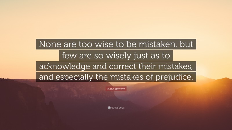 Isaac Barrow Quote: “None are too wise to be mistaken, but few are so wisely just as to acknowledge and correct their mistakes, and especially the mistakes of prejudice.”