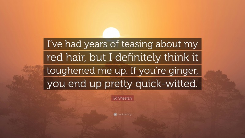 Ed Sheeran Quote: “I’ve had years of teasing about my red hair, but I definitely think it toughened me up. If you’re ginger, you end up pretty quick-witted.”