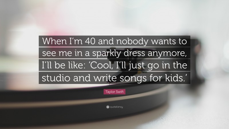 Taylor Swift Quote: “When I’m 40 and nobody wants to see me in a sparkly dress anymore, I’ll be like: ‘Cool, I’ll just go in the studio and write songs for kids.’”