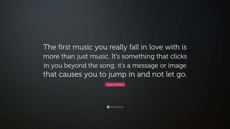 Taylor Hanson Quote: “The first music you really fall in love with is more than just music. It’s something that clicks in you beyond the song; it’s a message or image that causes you to jump in and not let go.”